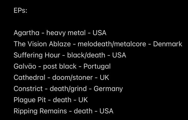 EPs:
Agartha - heavy metal - USA
The Vision Ablaze - melodeath/metalcore - Denmark
Suffering Hour - black/death - USA
Galväo - post black - Portugal
Cathedral - doom/stoner - UK
Constrict - death/grind - Germany
Plague Pit - death - UK
Ripping Remains - death - USA