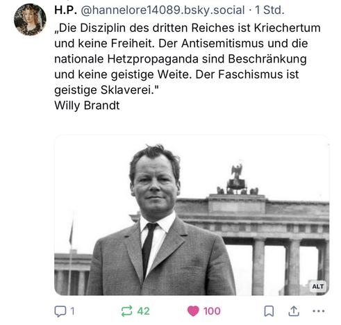 H.P. @hannelore14089.bsky.social • 1 Std.
„Die Disziplin des dritten Reiches ist Kriechertum und keine Freiheit. Der Antisemitismus und die nationale Hetzpropaganda sind Beschränkung und keine geistige Weite. Der Faschismus ist geistige Sklaverei."
Willy Brandt🖖