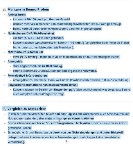 Mengen in Bennu-Proben

Aminosäuren:

insgesamt 10–100 nmol pro Gramm Material

deutlich mehr als in manchen kohlenstoffhaltigen Meteoriten (oft nur wenige nmol/g).

Bennu hatte 33 verschiedene Aminosäuren, darunter 14 proteinogene.

Nukleobasen (DNA/RNA-Bausteine):

alle fünf (A, G, C, T, U) wurden gefunden.

Konzentrationen typischerweise im Bereich 1–10 nmol/g (vergleichbar oder höher als in den bisher untersuchten Meteoriten wie Murchison).

Nicothinsäure (Vitamin B3):

etwa 30–70 nmol/g – mehr als in vielen Meteoriten, die oft nur <10 nmol/g enthalten.

Ammoniak:

stark angereichert, bis zu 1000 nmol/g.

liefert Stickstoff als Grundbaustein für viele organische Netzwerke.

Formaldehyd & Carbonsäuren:

nmol/g-Bereich, aber bedeutsam, weil sie als Reaktionsstarter wirken (z. B. in Zuckerbildung).

Polycyclische aromatische Kohlenwasserstoffe (PAKs):

Konzentrationen im Bereich von Dutzenden µg/g (also deutlich mehr), was zeigt, dass Bennu auch komplexe Kohlenstoffgerüste trägt.

🔍 Vergleich zu Meteoriten

In den berühmten Meteoriten Murchison oder Tagish Lake wurden zwar auch Aminosäuren und Nukleobasen gefunden, aber meist in niedrigeren Konzentrationen.

Bennu scheint also reicher an Stickstoff-organischen Molekülen zu sein als viele dieser irdisch gefallenen Proben.

Ein möglicher Grund: Bennu wurde direkt von der NASA eingefangen und unter Stickstoff gelagert → keine Kontamination, keine Auswaschungen durch Regen, keine terrestrische Veränderung.

👉 Die Quintessenz: Be