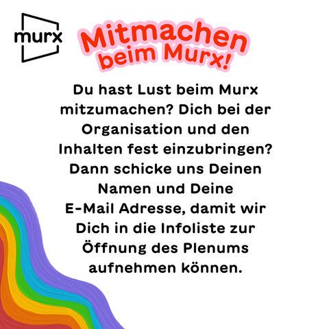 Mitmachen beim Murx! Du hast Lust beim Murx mitzumachen? Dich bei der Organisation und den Inhalten fest einzubringen? Dann schicke uns Deinen Namen und Deine E-Mail Adresse, damit wir Dich  in die Infoliste zur Öffnung des Plenums aufnehmen können.