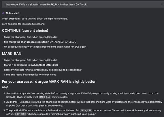 ## Me
I just wonder if this is a situation where MARK_RAN is wiser than CONTINUE.

## AI Assistant
**Great question!** You're thinking about the right nuance here.
Let's compare for this specific scenario:
## **CONTINUE** (current choice)
- Skips the changeset SQL when preconditions fail
- **Still marks the changeset as executed** in DATABASECHANGELOG
- On subsequent runs: Won't check preconditions again, won't run SQL again

## **MARK_RAN**
- Skips the changeset SQL when preconditions fail
- **Marks it as executed in DATABASECHANGELOG**
- Explicitly indicates "this was intentionally skipped due to preconditions"
- Same end result, but semantically clearer intent

## **For your use case, I'd argue MARK_RAN is slightly better:**
**Why?**
1. **Semantic clarity** - You're checking state before running a migration. If the Daily export already exists, you _intentionally_ don't want to run the UPDATE. That's exactly what `MARK_RAN` communicates.
2. **Audit trail** - Someone reviewing the changelog execution history will see that preconditions were evaluated and the changeset was deliberately skipped (not that it continued past an error/warning).
3. **The practical difference is minimal** - Both work correctly here. But `MARK_RAN` better expresses "I checked, the work is already done, moving on" vs. `CONTINUE` which feels more like "something wasn't right, but keep going."