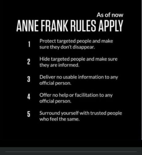 Post: "As of now Anne Frank Rules Apply
1. Protect targeted people and make sure they don't disappear.
2. Hide targeted people and make sure they are informed.
3. Deliver no usable information to any official person.
4. Offer no help or facilitation to any official person.
5. Surround yourself with trusted people who feel the same."