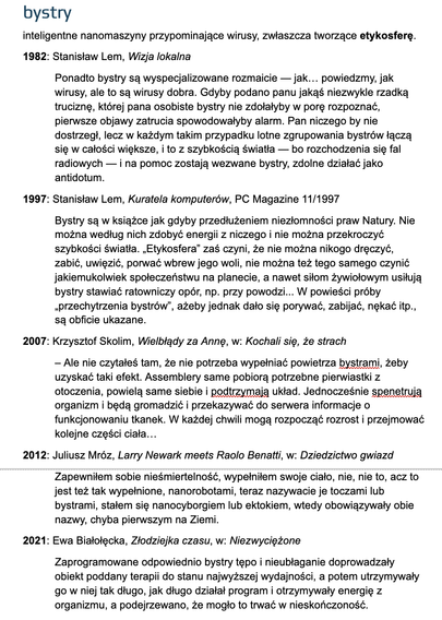 bystry
inteligentne nanomaszyny przypominające wirusy, zwłaszcza tworzące etykosferę.
1982: Stanisław Lem, Wizja lokalna
Ponadto bystry są wyspecjalizowane rozmaicie — jak… powiedzmy, jak wirusy, ale to są wirusy dobra. Gdyby podano panu jakąś niezwykle rzadką truciznę, której pana osobiste bystry nie zdołałyby w porę rozpoznać, pierwsze objawy zatrucia spowodowałyby alarm. Pan niczego by nie dostrzegł, lecz w każdym takim przypadku lotne zgrupowania bystrów łączą się w całości większe, i to z szybkością światła — bo rozchodzenia się fal radiowych — i na pomoc zostają wezwane bystry, zdolne działać jako antidotum.
2007: Krzysztof Skolim, Wielbłądy za Annę, w: Kochali się, że strach
– Ale nie czytałeś tam, że nie potrzeba wypełniać powietrza bystrami, żeby uzyskać taki efekt. Assemblery same pobiorą potrzebne pierwiastki z otoczenia, powielą same siebie i podtrzymają układ. Jednocześnie spenetrują organizm i będą gromadzić i przekazywać do serwera informacje o funkcjonowaniu tkanek. W każdej chwili mogą rozpocząć rozrost i przejmować kolejne części ciała…
2021: Ewa Białołęcka, Złodziejka czasu, w: Niezwyciężone
Zaprogramowane odpowiednio bystry tępo i nieubłaganie doprowadzały obiekt poddany terapii do stanu najwyższej wydajności, a potem utrzymywały go w niej tak długo, jak długo działał program i otrzymywały energię z organizmu, a podejrzewano, że mogło to trwać w nieskończoność.