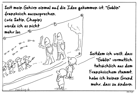 Zwei Goblins stehen vor einem Wandteppich, auf dem eine Kampfszene abgebildet ist.
Seit mein Gehirn einmal auf die Idee gekommen ist, "Goblin" französisch auszusprechen, (wie Satin, Chopin) werde ich es nicht mehr los.
Seitdem ich weiß, dass "Goblin" vermutlich tatsächlich aus dem Französischem stammt, habe ich keinen Grund mehr, dass zu ändern.