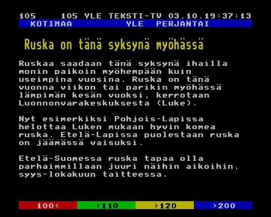 Yle Teksti-TV | Sivu 105.1


   KOTIMAA         YLE  PERJANTAI
 
  Ruska on tänä syksynä myöhässä
 
 
 Ruskaa saadaan tänä syksynä ihailla
 monin paikoin myöhempään kuin
 useimpina vuosina. Ruska on tänä
 vuonna viikon tai parikin myöhässä
 lämpimän kesän vuoksi, kerrotaan
 Luonnonvarakeskuksesta (Luke).
 
 Nyt esimerkiksi Pohjois-Lapissa
 helottaa Luken mukaan hyvin komea
 ruska. Etelä-Lapissa puolestaan ruska
 on jäämässä vaisuksi.
 
 Etelä-Suomessa ruska tapaa olla
 parhaimmillaan juuri näihin aikoihin,
 syys-lokakuun taitteessa.