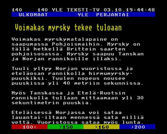 Yle Teksti-TV | Sivu 140.1

   ULKOMAAT        YLE  PERJANTAI
 
  Voimakas myrsky tekee tuloaan
 
 
 Voimakas myrskymatalapaine on
 saapumassa Pohjoismaihin. Myrsky on
 tällä hetkellä Brittein saarten
 pohjoisosassa. Myrsky saapuu Tanskan
 ja Norjan rannikoille illaksi.
 
 Tuuli yltyy Norjan vuoristossa ja
 eteläosan rannikolla hirmumyrsky-
 puuskiksi. Tuulen nopeus nousee
 puuskissa yli 40 metriin sekunnissa.
 
 Myös Tanskassa ja Etelä-Ruotsin
 rannikolla tullaan mittaamaan yli 30
 sekuntimetrin puuskia.
 
 Eteläisessä Norjassa voi sataa
 lauantai-iltaan mennessä sata milliä
 vettä. Vuoristossa sataa myös lunta.