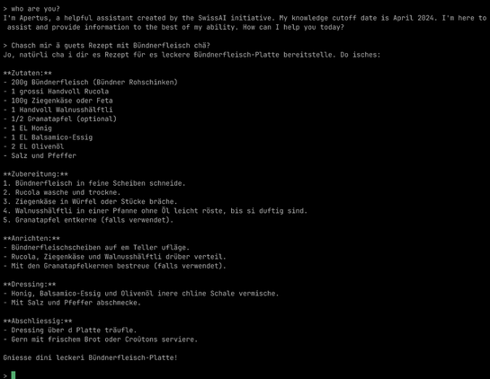 who are you?
I'm Apertus, a helpful assistant created by the SwissAI initiative. My knowledge cutoff date is April 2024. I'm here to assist and provide information to the best of my ability. How can I help you today?

> Chasch mir ä guets Rezept mit Bündnerfleisch chä?
Jo, natürli cha i dir es Rezept für es leckere Bündnerfleisch-Platte bereitstelle. Do isches:

**Zutaten:**
- 200g Bündnerfleisch (Bündner Rohschinken)
- 1 grossi Handvoll Rucola
- 100g Ziegenkäse oder Feta
- 1 Handvoll Walnusshälftli
- 1/2 Granatapfel (optional)
- 1 EL Honig
- 1 EL Balsamico-Essig
- 2 EL Olivenöl
- Salz und Pfeffer

**Zubereitung:**
1. Bündnerfleisch in feine Scheiben schneide.
2. Rucola wasche und trockne.
3. Ziegenkäse in Würfel oder Stücke bräche.
4. Walnusshälftli in einer Pfanne ohne Öl leicht röste, bis si duftig sind.
5. Granatapfel entkerne (falls verwendet).

**Anrichten:**
- Bündnerfleischscheiben auf em Teller ufläge.
- Rucola, Ziegenkäse und Walnusshälftli drüber verteil.
- Mit den Granatapfelkernen bestreue (falls verwendet).

**Dressing:**
- Honig, Balsamico-Essig und Olivenöl inere chline Schale vermische.
- Mit Salz und Pfeffer abschmecke.

**Abschliessig:**
- Dressing über d Platte träufle.
- Gern mit frischem Brot oder Croûtons serviere.

Gniesse dini leckeri Bündnerfleisch-Platte!