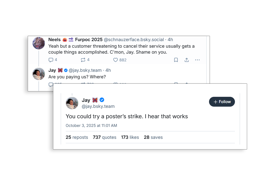 A pair of two posts from Jay Graber, the CEO of Bluesky. In first, she says "You could try a poster’s strike. I hear that works." In the second, she replied "Are you paying us? Where?" to someone saying "Yeah but a customer threatening to cancel their service usually gets a couple things accomplished. C'mon, Jay. Shame on you."