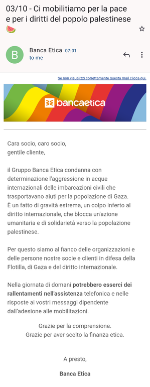 Screenshot di un’email il cui corpo recita:

«Cara socio, caro socio,
gentile cliente,

il Gruppo Banca Etica condanna con determinazione l’aggressione in acque internazionali delle imbarcazioni civili che trasportavano aiuti per la popolazione di Gaza.
È un fatto di gravità estrema, un colpo inferto al diritto internazionale, che blocca un'azione umanitaria e di solidarietà verso la popolazione palestinese.

Per questo siamo al fianco delle organizzazioni e delle persone nostre socie e clienti in difesa della Flotilla, di Gaza e del diritto internazionale.

Nella giornata di domani potrebbero esserci dei rallentamenti nell'assistenza telefonica e nelle risposte ai vostri messaggi dipendente dall’adesione alle mobilitazioni. 

Grazie per la comprensione.
Grazie per aver scelto la finanza etica.

A presto,

Banca Etica»