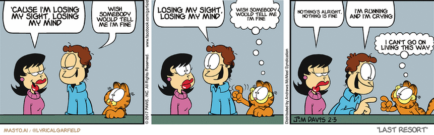 Original Garfield comic from February 3, 2017
Text replaced with lyrics from: Last Resort

Transcript:
• 'Cause I'm Losing My Sight, Losing My Mind
• Wish Somebody Would Tell Me I'm Fine
• Losing My Sight, Losing My Mind
• Wish Somebody Would Tell Me I'm Fine
• Nothing's Alright, Nothing Is Fine
• I'm Running And I'm Crying
• I Can't Go On Living This Way


--------------
Original Text:
• Liz:  I'm thinking of changing my scent.
• Jon:  Apple pie is nice.  Or fresh-baked bread.
• Garfield:  Or bacon!
• Liz:  Now I'm hungry.
• Jon:  Fried chicken!
• Garfield:  Brownies!

In this comic strip, three panels are featured, each depicting a different scene with a couple and a dog. In the first panel, a man and a woman are sitting at a table, talking to each other, and the dog is also present. The second panel shows the same couple engaging in conversation while the dog sits on the table. The third panel features a similar setup, with the same man and woman talking while the dog sits nearby. The comic strip also includes a series of speech bubbles, giving voice to each character and adding depth to the scene.