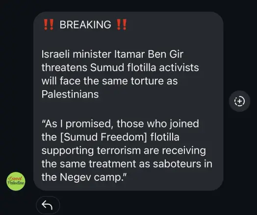 Image is text showing 

"Breaking. Israeli minster Ben Gir threatens Sumud flotilla activists will face the same torture as Palestinians
As I promised,  those who joined the flotilla supporting terrorism are receiving the treatment as saboteur in the Negev camp."