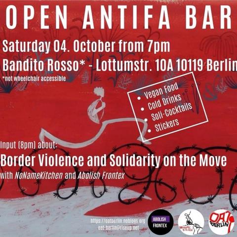 💥Announcement! Saturday 04.10.2025💥

🔥OPEN ANTIFA BAR🔥

Saturday, 04.10.2025 | 7 p.m. | Bandito Rosso*, Lottumstraße 10a, 10119 Berlin

Arrival: U8, tram 12, M1, M5, M8, bus 142 Rosenthaler Platz | U2, tram M5, M8, bus 142 Rosa-Luxemburg-Platz

📣 Call to action: https://asanb.noblogs.org/?p=13371 - @oat.berlin

#b0410 #abolishfrontex

At about 8pm there will be a presentation „Border Violence and Solidarity on the Move"

with NoNameKitchen  @no_name_kitchen  and Abolish Frontex  @abolishfrontex

Also:

- vegan dinner
- cold drinks
- soli-cocktails
- table football
- stickers

♿️ *not wheelchair accessible, stairs with 7 steps at the entrance: press the outside bell if you need assistance; individual steps in the indoor area; wooden chairs with backrest and a sofa; separate smoking room, quiet room; english whispered translations on request