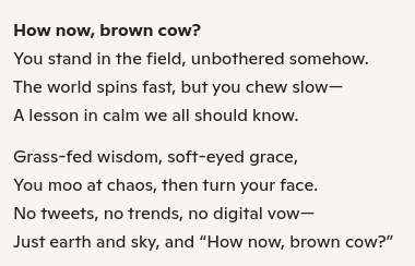 ✒️ POETRY OF THE COW 🐮

How now, brown cow? You stand in the field, unbothered somehow. The world spins fast, but you chew slow— A lesson in calm we all should know.

Grass-fed wisdom, soft-eyed grace, You moo at chaos, then turn your face. No tweets, no trends, no digital vow— Just earth and sky, and “How now, brown cow?”

#poetry #cow #satire #humor #errtlings #android_dreams #bookcafe #art_of_review #effing_friday #cowday #cowboy #cowgirl #musical_cows #cows_in_space #cow_anaarchy #cow_wisdom #art_cows #cowlabborators #jello_is_cows_hoves #idiot_cows #genius_cows #cow_merch #cow_marketing