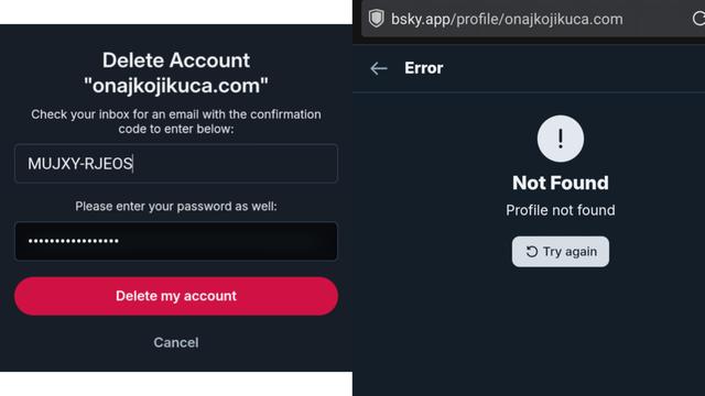 The image shows a two-pane view of a mobile screen, likely related to account deletion. On the left is a form requesting information, and on the right is an error message. 

The left pane has a white background and the title “Delete Account” with the email address “onajikikuka.com” underneath it, followed by the instruction: “Check your inbox for an email with the code to enter below.”  A text field labeled with the code “MUJXY-RJEOS” is present, followed by another text field labeled “Please enter your password as well:” with a series of dots indicating a password field. Below these fields are two buttons: a large pink button labeled “Delete my account” and a smaller text link labeled “Cancel”. 

The right pane has a black background and displays an error message with a yellow exclamation mark icon. The text reads “Not Found” with “Profile not found” underneath it, and a button at the bottom labeled “Try again”. The URL “bsky.app/profile/onajikikuka.com” is visible at the top of the screen.

Provided by @altbot, generated privately and locally using Gemma3:27b

🌱 Energy used: 0.170 Wh