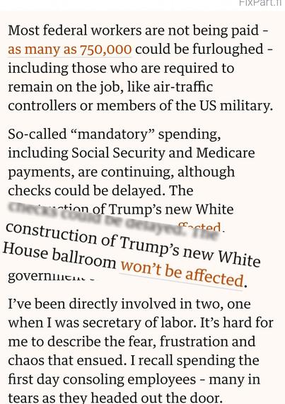 https://www.theguardian.com/commentisfree/2025/oct/02/the-shutdown-fight-has-finally-given-democrats-leverage-they-should-use-it

Most federal workers are not being paid – as many as 750,000 could be furloughed – including those who are required to remain on the job, like air-traffic controllers or members of the US military.

So-called “mandatory” spending, including Social Security and Medicare payments, are continuing, although checks could be delayed. The *construction of Trump’s new White House ballroom won’t be affected.*

Shutdowns are symptoms of a government off the rails.

I’ve been directly involved in two, one when I was secretary of labor. It’s hard for me to describe the fear, frustration and chaos that ensued. I recall spending the first day consoling employees – many in tears as they headed out the door.
- - - - 
Lines: "construction of Trump’s new White House ballroom won’t be affected"
are cut out and enlarged on top of the surrounding text