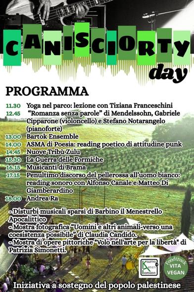 L'immagine è un programma di eventi intitolato "CANISORTY day". Il programma è strutturato con orari elencati a sinistra e nomi di artisti o gruppi di artisti elencati a destra.

Ecco il programma completo:
11.30 Yoga nel parco: lezione con Tiziana Franceschini
12.45 “Romanza a nuove parole”: Gabriele Cipparone (violoncello) e Stefano Notarangelo (pianoforte)
13.00 Bartok Ensemble
14.00 ASMA di Poesia: reading poetico di attitudine punk
14.45 Nuove Tribù Zulu
15.30 La Guerra delle Formiche
16.15 Musicanti di Drama
17.15 Penultimo discorso del pellerossa all'uomo bianco: reading sonoro con Alfonso Canale e Matteo Diamberardino
18.00 Andrea Ra

    Distrubi musicali sparsi di Barbino il Menestrello Apocalittico
    Mostra fotografica “Uomini e altri animali-verso una coesistenza possibile” di Claudia Candido.
    Mostra di opere pittoriche “Volo nell'arte per la libertà” di Patrizia Simonetti.

In fondo all'immagine ci sono due loghi: un logo con la scritta "NO IPOCRISIA" e un altro logo con la scritta "VEGAN". Sotto questi loghi c'è la scritta: "Iniziativa a sostegno del popolo palestinese".