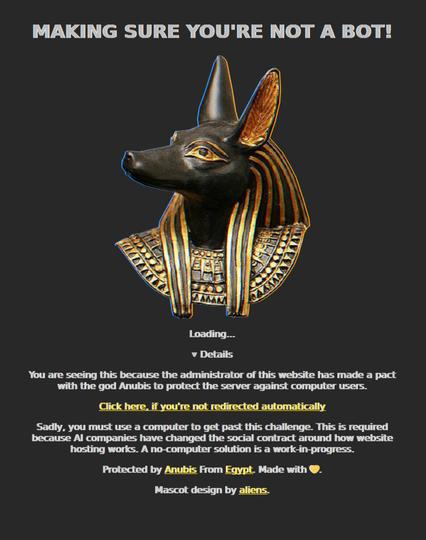 MAKING SURE YOURE NOT A BOT

Loading...

You are seeing this because the administrator of this website has made a pact with the god Anubis to protect the server against computer users.

Sadly, you must use a computer to get past this challenge. This is required because AI companies have changed the social contract around how website hosting works. A no-computer solution is a work in progress.

Protected by Anubis from Egypt. Made with <3

Mascot design by aliens.
