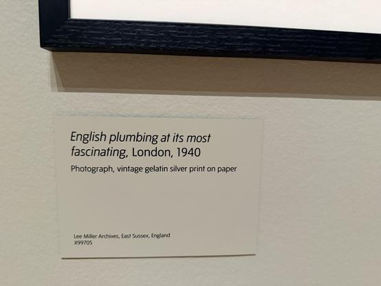 Label underneath the photo. It reads:

English plumbing at its most fascinating, London, 1940
Photograph, vintage gelatin silver print on paper
Lee Miller Archives, East Sussex, England