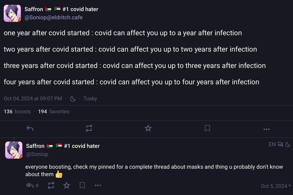 An insightful Mastodon post turning one year old today.

Saffron
#1 covid hater
@Soniop@eldritch.cafe
one year after covid started : covid can affect you up to a year after infection two years after covid started : covid can affect you up to two years after infection
three years after covid started : covid can affect you up to three years after infection
four years after covid started : covid can affect you up to four years after infection
Oct 04, 2024 at 09:07 PM • • Tusky
136 boosts • 194 favorites
• •
Saffron @Soniop
#1 covid hater
everyone boosting, check my pinned for a complete thread about masks and thing u probably don't know about them
• •
Oct 5, 2024 *