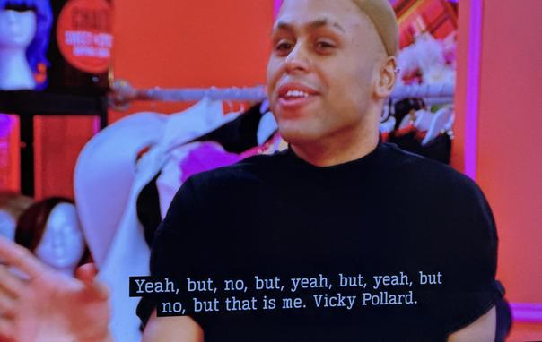 In the Drag Race UK werk room, Tayris Mongardi, in black, says, in response to Ru being bemused by an earlier yes/no answer, "Yeah, but, no, but, yeah, but, yeah, but no, but that is me. Vicky Pollard."