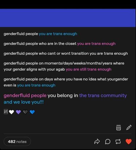 "genderfluid people, you are trans enough. 

genderfluid people who are in the closet, you are trans enough. 

genderfluid people who can't or won't transition, you are trans enough. 

genderfluid people on moments, days, weeks, months, or years where your gender aligns with your agab (assigned gender at birth), you are still trans enough. 

genderfluid people on days where you have no idea what your gender even is, you are trans enough.

genderfluid people, you belong in the trans community, and we love you!!!"  

The post is followed by five hearts in the colors of the genderfluid flag.