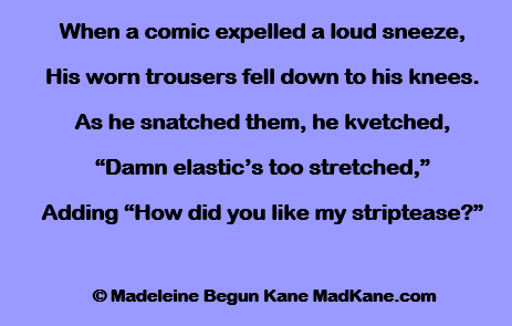 When a comic expelled a loud sneeze,
His worn trousers fell down to his knees.
As he snatched them, he kvetched,
“Damn elastic’s too stretched,”
Adding “How did you like my striptease?”

 © Madeleine Begun Kane MadKane.com