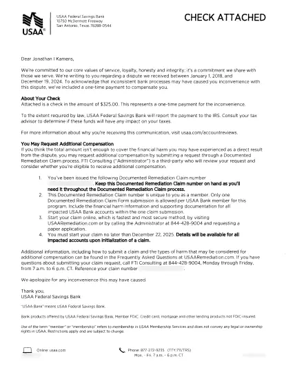 Scan of letter from USAA. Too long for all the text to fit here, but here's how it starts which is the important part:
Dear Jonathan I Kamens,
We're committed to our core values of service, loyalty, honesty and integrity; it’s a commitment we share with those we serve. We’re writing to you regarding a dispute we received between January 1, 2018, and December 19, 2024. To acknowledge that inconsistent bank processes may have caused you inconvenience with this dispute, we’ve included a one-time payment to compensate you.
About Your Check
Attached is a check in the amount of $325.00. This represents a one-time payment for the inconvenience.
To the extent required by law, USAA Federal Savings Bank will report the payment to the IRS. Consult your tax advisor to determine if these funds will have any impact on your taxes.
For more information about why you're receiving this communication, visit usaa.com/accountreviews.
You May Request Additional Compensation
If you think the total amount isn’t enough to cover the financial harm you may have experienced as a direct result from the dispute, you may request additional compensation by submitting a request through a Documented Remediation Claim process.
…