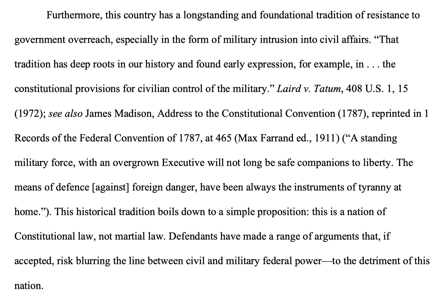 Furthermore, this country has a longstanding and foundational tradition of resistance to government overreach, especially in the form of military intrusion into civil affairs. “That tradition has deep roots in our history and found early expression, for example, in . . . the constitutional provisions for civilian control of the military.” Laird v. Tatum, 408 U.S. 1, 15 (1972); see also James Madison, Address to the Constitutional Convention (1787), reprinted in 1 Records of the Federal Convention of 1787, at 465 (Max Farrand ed., 1911) (“A standing military force, with an overgrown Executive will not long be safe companions to liberty. The means of defence [against] foreign danger, have been always the instruments of tyranny at home.”). This historical tradition boils down to a simple proposition: this is a nation of Constitutional law, not martial law. Defendants have made a range of arguments that, if accepted, risk blurring the line between civil and military federal power—to the detriment of this nation.