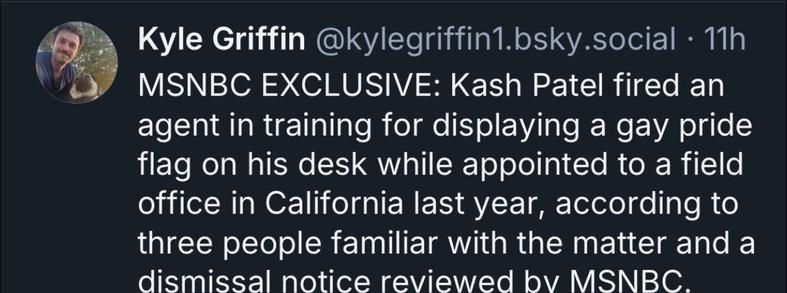 Kyle Griffin @kylegriffin1.bsky.social • 11h
MSNBC EXCLUSIVE: Kash Patel fired an agent in training for displaying a gay pride flag on his desk while appointed to a field office in California last year, according to three people familiar with the matter and a dismissal notice reviewed by MSNBC.