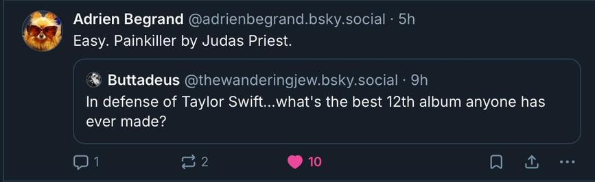 A quote post from Bluesky.

Original post: In defense of Taylor Swift… what’s the best 12th album anyone has ever made?

Quote reply: Easy. Painkiller by Judas Priest.