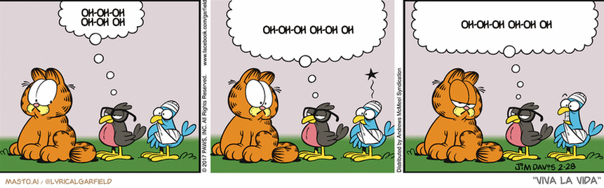 Original Garfield comic from February 28, 2017
Text replaced with lyrics from: Viva la Vida

Transcript:
• Oh-Oh-Oh Oh-Oh Oh
• Oh-Oh-Oh Oh-Oh Oh
• Oh-Oh-Oh Oh-Oh Oh


--------------
Original Text:
• Bird:  Good day, sir.  I've been retained to address an assault perpetrated last evening.  My client is willing to settle out of court for six grubs and a beetle.

The image is a vibrant and colorful comic strip featuring three panels. In the first panel, an orange Garfield cat sits with a dreamy expression on his face, seemingly thinking or pondering. The second panel shows the cat staring at a blue bird with a thought bubble above it, indicating the cat's contemplation. The third panel depicts the cat staring at a black bird, again with a thought bubble above it.

The comic strip includes various elements such as birds, cats, and other objects, all set against a pink background. The comic strip's panels are neatly divided, each carrying a different scene and adding a unique element to the overall story.