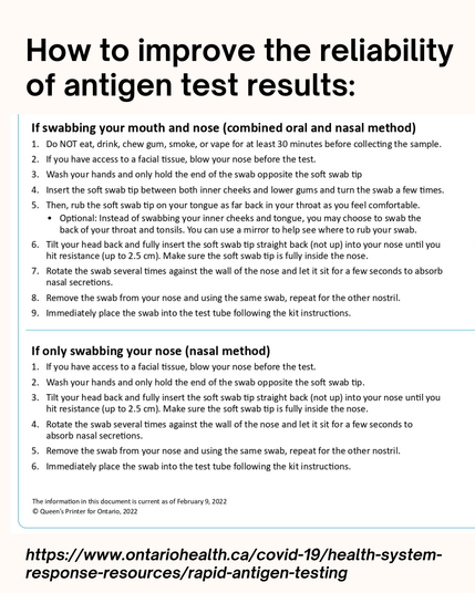 If swabbing your mouth and nose (combined oral and nasal method)
1. Do NOT eat, drink, chew gum, smoke, or vape for at least 30 minutes before collecting the sample.
2. If you have access to a facial tissue, blow your nose before the test.
3. Wash your hands and only hold the end of the swab opposite the soft swab tip
4. Insert the soft swab tip between both inner cheeks and lower gums and turn the swab a few times.
5. Then, rub the soft swab tip on your tongue as far back in your throat as you feel comfortable.
Optional: Instead of swabbing your inner cheeks and tongue, you may choose to swab the back of your throat and tonsils, You can use a mirror to help see where to rub your swab.
6. Tilt your head back and fully insert the soft swab tip straight back (not up) into your nose until you hit resistance (up to 2.5 cm). Make sure the soft swab tip is fully inside the nose.
7. Rotate the swab several times against the wall of the nose and let it sit for a few seconds to absorb nasal secretions.
8. Remove the swab from your nose and using the same swab, repeat for the other nostril.
9. Immediately place the swab into the test tube following the kit instructions.