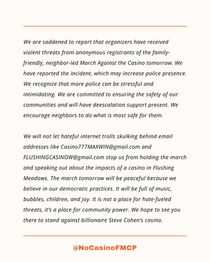 We are saddened to report that organizers have received violent threats from anonymous registrants of the family-friendly, neighbor-led March Against the Casino tomorrow. We have reported the incident, which may increase police presence. We recognize that more police can be stressful and intimidating. We are committed to ensuring the safety of our communities and will have deescalation support present. We encourage neighbors to do what is most safe for them.

We will not let hateful internet trolls skulking behind email addresses like Casino777MAXWIN@gmail.com and FLUSHINGCASINOW@gmail.com stop us from holding the march and speaking out about the impacts of a casino in Flushing Meadows. The march tomorrow will be peaceful because we believe in our democratic practices. It will be full of music, bubbles, children, and joy. It is not a place for hate-fueled threats, it’s a place for community power. We hope to see you there to stand against billionaire Steve Cohen’s casino.