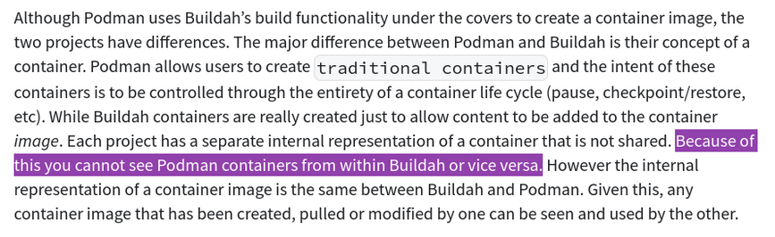 Although Podman uses Buildah’s build functionality under the covers to create a container image, the two projects have differences. The major difference between Podman and Buildah is their concept of a container. Podman allows users to create traditional containers and the intent of these containers is to be controlled through the entirety of a container life cycle (pause, checkpoint/restore, etc). While Buildah containers are really created just to allow content to be added to the container image. Each project has a separate internal representation of a container that is not shared. Because of this you cannot see Podman containers from within Buildah or vice versa. However the internal representation of a container image is the same between Buildah and Podman. Given this, any container image that has been created, pulled or modified by one can be seen and used by the other.