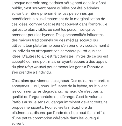 Lorsque des voix progressistes s’éteignent dans le débat public, c’est souvent parce qu’elles ont été piétinées suivant le même phénomène. Les personnes qui bénéficient le plus directement de la marginalisation de ces idées, comme Scar, restent souvent dans l’ombre. Ce qui est le plus visible, ce sont les personnes qui se prennent pour les hyènes. Des personnalités influentes des médias traditionnels ou des médias sociaux qui utilisent leur plateforme pour s’en prendre viscéralement à un individu en attaquant son caractère plutôt que ses idées. D’autres fois, c’est fait dans les limites de ce qui est accepté comme poli, mais en ayant recours à des appels du pied (dog whistle) pour amener les gens à l’écoute à s’en prendre à l’individu.

C’est alors que viennent les gnous. Des quidams — parfois anonymes — qui, sous l’influence de la hyène, multiplient les commentaires dégradants, haineux. Ce n’est pas la qualité de l’argumentaire qui dérange. C’est le volume. Parfois aussi le sens du danger imminent devant certains propos menaçants. Pour suivre la métaphore du piétinement, disons que l’onde de choc peut faire l’effet d’une petite commotion cérébrale dans les jours qui suivent.