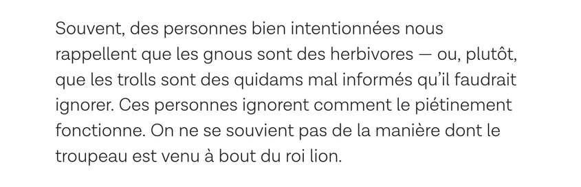 Souvent, des personnes bien intentionnées nous rappellent que les gnous sont des herbivores — ou, plutôt, que les trolls sont des quidams mal informés qu’il faudrait ignorer. Ces personnes ignorent comment le piétinement fonctionne. On ne se souvient pas de la manière dont le troupeau est venu à bout du roi lion.