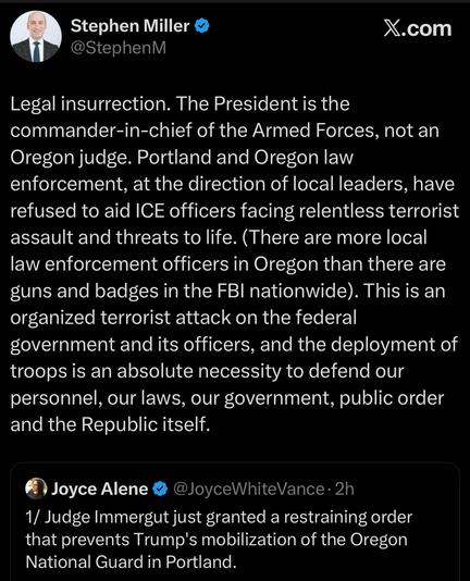 TWITTER                  ﻿

Stephen Miller @StephenM

Legal insurrection. The President is the commander-in-chief of the Armed Forces, not an Oregon judge. Portland and Oregon law enforcement, at the direction of local leaders, have refused to aid ICE officers facing relentless terrorist assault and threats to life. (There are more local law enforcement officers in Oregon than there are guns and badges in the FBI nationwide). This is an organized terrorist attack on the federal
government and its officers, and the deployment of troops is an absolute necessity to defend our personnel, our laws, our government, public order and the Republic itself.

Top of quoted post:
Joyce Alene
@JoyceWhiteVance. 2h
1/ Judge Immergut just granted a restraining order that prevents Trump's mobilization of the Oregon National Guard in Portland.
