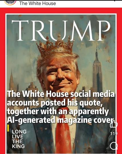Image from Twitter account White House

Cover of Time Magazine, smiling Trump with a crown on his head,
TRUMP
 in place of
 TIME,
and "LONG LIVE THE KING" in small print. 
Superimposed on image is text:
The White House social media accounts posted his quote, together with an apparently Al-generated magazine cover