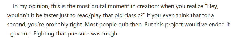 In my opinion, this is the most brutal moment in creation: when you realize "Hey, wouldn’t it be faster just to read/play that old classic?" If you even think that for a second, you’re probably right. Most people quit then. But this project would’ve ended if I gave up. Fighting that pressure was tough.
