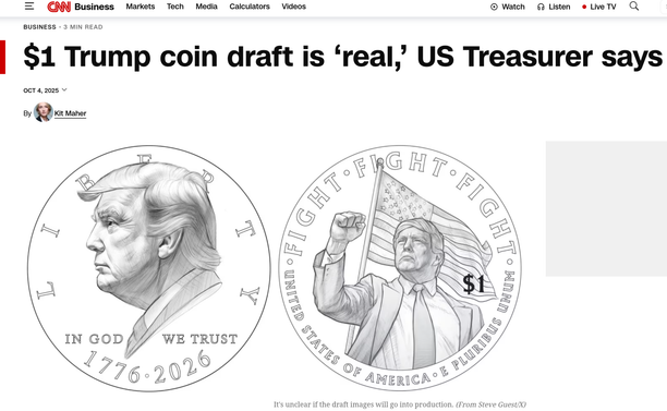 CNN website article screenshot
Headline:  $1 Trump coin draft his ‘real,’ US Treasurer says
Image of the the coin draft:
Heads: profile of Trump facing left (flattering profile, btw) with "in god we trust" under the head, and Liberty arched along the edge above the head, and 1776 - 2026 along the bottom edge.
Tails: Trump, upper torso, head, and raised bent right arm with hand in a fist. Trump is wearing a suit & tie. Behind him is the US flag waving nationalistically. Along the upper edge is the text "FIGHT FIGHT FIGHT", along the bottom edge is written "United States of America. E Pluribus Unem"