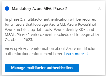Mandatory Azure MFA: Phase 2

In phase 2, multifactor authentication will be required for all users that leverage Azure CLI, Azure PowerShell, Azure mobile app, laC tools, Azure Identity SDK, and MSAL. Phase 2 enforcement is scheduled to begin after October 1, 2025.