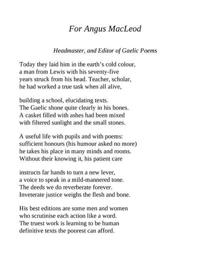 Iain Crichton Smith
For Angus MacLeod
Headmaster, and Editor of Gaelic Poems

Today they laid him in the earth’s cold colour,
a man from Lewis with his seventy-five
years struck from his head. Teacher, scholar,
he had worked a true task when all alive,

building a school, elucidating texts.
The Gaelic shone quite clearly in his bones.
A casket filled with ashes had been mixed
with filtered sunlight and the small stones.

A useful life with pupils and with poems:
sufficient honours (his humour asked no more)
he takes his place in many minds and rooms.
Without their knowing it, his patient care

instructs far hands to turn a new lever,
a voice to speak in a mild-mannered tone.
The deeds we do reverberate forever.
Inveterate justice weighs the flesh and bone.

His best editions are some men and women
who scrutinise each action like a word.
The truest work is learning to be human
definitive texts the poorest can afford.