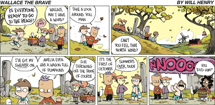 This six-panel comic strip captures the humorous denial of a young boy named Wallace as his friends try to make him accept that summer is over and autumn has begun.

Panel 1: A boy named Wallace, wearing only swim trunks and a bandana around his neck, runs excitedly toward his friends, asking, "Is everyone ready to go to the beach?" A girl, Amelia, standing by a wagon full of pumpkins, reacts with a weary "Ah, geez."

Panel 2: Wallace's friend Spud, who has a distinctive flat-topped haircut and is wearing a sweater, stops him. He says, "Wallace, may I have a word?" and gestures to their surroundings, adding, "Take a look around you, man." A single autumn leaf falls between them.

Panel 3: The scene pulls back to show the group on a grassy hill overlooking the water. The trees have yellow and orange leaves, clearly indicating it's autumn. In the distance, a barn and a windmill are visible. Spud continues his argument, asking Wallace, "Can't you feel that North wind?"

Panel 5: Amelia explains her pumpkins are "For throwing off the roof, of course." Spud and another friend finally tell a shocked Wallace directly, "It's the first of October," and "Summer's over, dude."

Panel 6: Wallace collapses to his knees in anguish, letting out a massive, screen-filling "NNOOO!" His friends look on. A girl holding a basket of freshly picked apples turns to Spud and asks, "You told him?"
