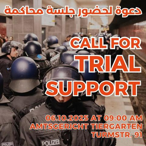 💥Announcement! Monday 06.10.2025💥

🇵🇸✊🏾CALL FOR SOLIDARITY TRIAL SUPPORT✊🏾🇵🇸

Monday, 06.10.2025 | 9:00 a.m. | Turmstraße 91, 10559 Berlin

Arrival: M10, bus 123, M27 Moabit Criminal Court | Bus 187,245 Kirchstraße | U9, bus 101 Turmstraße

📣 Call to action: https://asanb.noblogs.org/?p=13410 - @pal_forefront

#b0610 #FreeThemAll

On 06.10.25 at 9 am our comrade is standing in front of court in fascist Germany for charges (attacking the cops and resisting arrest) from 2 different demonstrations.

The first was on 17.08.24, where the police stopped and tried to dissolve the demo shortly after Axel-Springer Haus, falsely claiming that it was the person who registered who took this decision, which lead to many people ending up in Leipziger Str. area, where the cops kept harassing and brutalizing everyone, causing different injuries and panic.

The second demo on the 21.09.24 resulted in one of the extreme brutal situations of last year.

After the end of the demo cops followed protestors into the U-Bahn and forced them to get off at Yorckstraße, where they kettled around 60 people and detained them for more than two hours, denying them access to basic necessities.

Police beat up several people brutally, leading to hospitalization of several people, after actively preventing rescue.