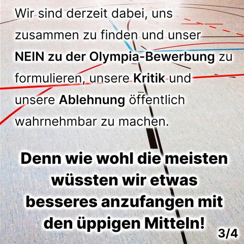 Wir sind derzeit dabei, uns zusammen zu finden und unser NEIN zur Olympia-Bewerbung zu formulieren, unsere Kritik und unsere Ablehnung öffentlich wahrnehmbar zu machen.
Denn wie wohl die meisten wüssten wir etwas besseres anzufangen mit den üppigen Mitteln.