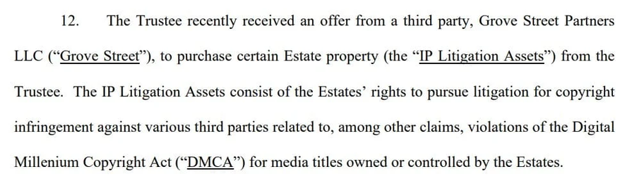 12: The Trustee recently received an offer from a third party, Grove Street Partners
LLC (“Grove Street”), to purchase certain Estate property (the “IP Litigation Assets”) from the
Trustee. The IP Litigation Assets consist of the Estates’ rights to pursue litigation for copyright
infringement against various third parties related to, among other claims, violations of the Digital
Millenium Copyright Act (“DMCA”) for media titles owned or controlled by the Estates.