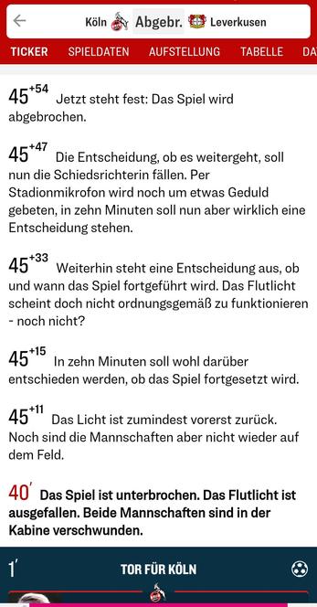 Screenshot des Live-Tickers in der kicker App vom Fußballspiel in der Frauen-Bundesliga, 1. FC Köln gegen Bayer Leverkusen.
Nach 40 Minuten wird das Spiel unterbrochen, weil das Flutlicht im Kölner Stadion ausgefallen ist. Die endgültige Entscheidung, das Spiel abzubrechen, wird nach 45+54 Minuten gefällt.