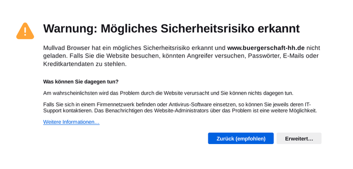 Browser-Warnung, Mullvad:
Mullvad Browser hat ein mögliches Sicherheitsrisiko erkannt und www.buergerschaft-hh.de nicht geladen. Falls Sie die Website besuchen, könnten Angreifer versuchen, Passwörter, E-Mails oder Kreditkartendaten zu stehlen.

Was können Sie dagegen tun?

Am wahrscheinlichsten wird das Problem durch die Website verursacht und Sie können nichts dagegen tun.

Falls Sie sich in einem Firmennetzwerk befinden oder Antivirus-Software einsetzen, so können Sie jeweils deren IT-Support kontaktieren. Das Benachrichtigen des Website-Administrators über das Problem ist eine weitere Möglichkeit.