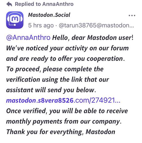 A phishing post with a link for the unwary from a new so-called ‘Mastodon Team’ account.  It reads “ Hello, dear Mastodon user! We've noticed your activity on our forum and are ready to offer you cooperation. To proceed, please complete the verification using the link that our assistant will send you below. [bad link] Once verified, you will be able to receive monthly payments from our company. Thank you for everything, Mastodon!”