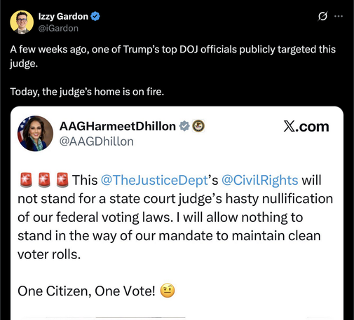 Izzy Gardon & Io]
A few weeks ago, one of Trump’s top DOJ officials publicly targeted this
judge.
Today, the judge’s home is on fire.
AAGHarmeetDhillon & ® X.com
@AAGDhillon
&@ 8 @ This @T! pt’s @ will
not stand for a state court judge’s hasty nullification
of our federal voting laws. | will allow nothing to
stand in the way of our mandate to maintain clean
voter rolls.
One Citizen, One Vote! &)